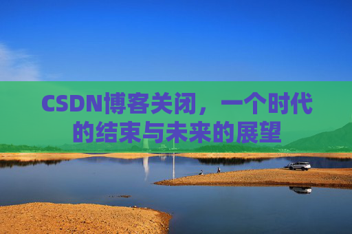 CSDN博客关闭，一个时代的结束与未来的展望